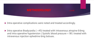  Intra operative complications were noted and treated accordingly.
 Intra operative Bradycardia ( <45) treated with intravenous atropine 0.6mg
and intra operative hypotension ( Systolic blood pressure < 90 ) treated with
intravenous injection ephedrine 6mg boluses.
METHODOLOGY Contd..
 