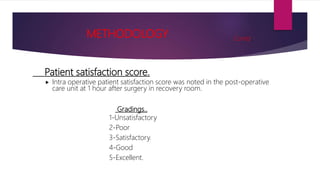 Patient satisfaction score.
 Intra operative patient satisfaction score was noted in the post-operative
care unit at 1 hour after surgery in recovery room.
Gradings..
1-Unsatisfactory
2-Poor
3-Satisfactory.
4-Good
5-Excellent.
METHODOLOGY Contd..
 