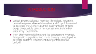 INTRODUCTION
 Various pharmacological methods like opiods, ketamine,
benzodiazepines, dexmedetomidine and Propofol are used
to decrease these effects but the disadvantages of these
drugs are possible central nervous system and cardio-
respiratory depression.
 Non pharmacological method like acupressure, hypnosis,
therapeutic suggestions and music therapy is employed to
decrease sedative requirement during intraoperative
period3.
 