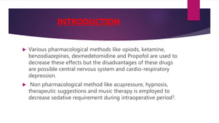  Various pharmacological methods like opiods, ketamine,
benzodiazepines, dexmedetomidine and Propofol are used to
decrease these effects but the disadvantages of these drugs
are possible central nervous system and cardio-respiratory
depression.
 Non pharmacological method like acupressure, hypnosis,
therapeutic suggestions and music therapy is employed to
decrease sedative requirement during intraoperative period3.
INTRODUCTION
 