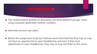  The randomization process of allocating into three different groups done
using computer generated random numbers.
 Informed consent was taken.
 Before the assignment of group, Patients were informed that they may or may
not have an opportunity to wear headphones and even if they have
opportunity to wear headphones, they may or may not listen to the music.
METHODOLOGY:
 