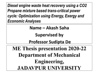 ME Thesis presentation 2020-22
Department of Mechanical
Engineering,
JADAVPUR UNIVERSITY
Name – Akash Saha
Supervised by
Professor Sudipta De
Diesel engine waste heat recovery using a CO2
Propane mixture based trans-critical power
cycle: Optimization using Energy, Exergy and
Economic Analyses
 