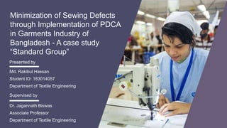 Minimization of Sewing Defects
through Implementation of PDCA
in Garments Industry of
Bangladesh - A case study
“Standard Group”
Md. Rakibul Hassan
Student ID: 183014057
Department of Textile Engineering
Presented by
Dr. Jagannath Biswas
Associate Professor
Department of Textile Engineering
Supervised by
 