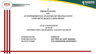 A
PRESENTATION
ON
AN EXPERIMENTALANALYSIS OF TRANSLUCENT
CONCRETE BLOCK USING RESIN
SUBMITTED BY:
SUHOTRA GUPTA.
MCMN1CT18009
GUIDED BY:
ASST PROF. Mr. SOHIT AGARWAL.
CIVIL ENGINEERING DEPARTMENT.
CIVIL ENGINEERING
M.TECH
CONSTRUCTION TECHNOLOGY AND MANAGEMENT
 