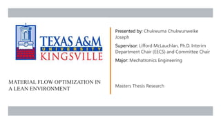 MATERIAL FLOW OPTIMIZATION IN
A LEAN ENVIRONMENT
Presented by: Chukwuma Chukwunweike
Joseph
Supervisor: Lifford McLauchlan, Ph.D. Interim
Department Chair (EECS) and Committee Chair
Major: Mechatronics Engineering
Masters Thesis Research
 