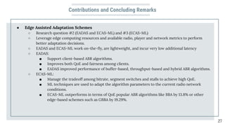 Contributions and Concluding Remarks
● Edge Assisted Adaptation Schemes
○ Research question #2 (EADAS and ECAS-ML) and #3 (ECAS-ML)
○ Leverage edge computing resources and available radio, player and network metrics to perform
better adaptation decisions.
○ EADAS and ECAS-ML work on-the-ﬂy, are lightweight, and incur very low additional latency
○ EADAS:
■ Support client-based ABR algorithms.
■ Improves both QoE and fairness among clients.
■ EADAS improved performance of buffer-based, throughput-based and hybrid ABR algorithms.
○ ECAS-ML:
■ Manage the tradeoff among bitrate, segment switches and stalls to achieve high QoE.
■ ML techniques are used to adapt the algorithm parameters to the current radio network
conditions.
■ ECAS-ML outperforms in terms of QoE popular ABR algorithms like BBA by 13.8% or other
edge-based schemes such as GBBA by 19.29%.
27
 