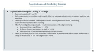 Contributions and Concluding Remarks
● Segment Prefetching and Caching at the Edge
○ Research question #3 and #4
○ Different segment prefetching policies with different resource utilization are proposed, analyzed and
evaluated.
○ These policies use different techniques such as a Markov prediction model, transrating,
super-resolution and machine learning.
○ The ML-based policy, regarding the baseline simulations without prefetching:
■ Increases the average bitrate by ≈46%.
■ Reduces the average number of stalls by ≈20%.
■ Increasing the extra bandwidth consumption only by ≈6%.
○ Other prefetching policies offer a different combination of performance enhancement and resource
usage that can adapt to the service provider’s needs.
28
 