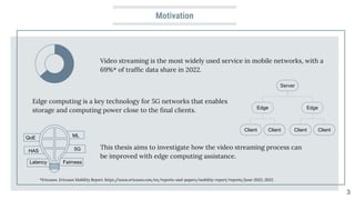 Motivation
Video streaming is the most widely used service in mobile networks, with a
69%* of trafﬁc data share in 2022.
3
*Ericsson. Ericsson Mobility Report. https:/
/www.ericsson.com/en/reports-and-papers/mobility-report/reports/june-2022, 2022.
Edge computing is a key technology for 5G networks that enables
storage and computing power close to the ﬁnal clients.
This thesis aims to investigate how the video streaming process can
be improved with edge computing assistance.
Client Client Client Client
Edge
Edge
Server
QoE
5G
Fairness
ML
Latency
HAS
 