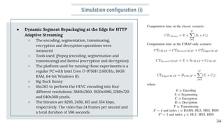 Simulation conﬁguration (i)
● Dynamic Segment Repackaging at the Edge for HTTP
Adaptive Streaming
○ The encoding, segmentation, transmuxing,
encryption and decryption operations were
measured
○ Tools used: ffmpeg (encoding, segmentation and
transmuxing) and Bento4 (encryption and decryption)
○ The platform used for running these experiments is a
regular PC with Intel Core i7-9750H 2.60GHz, 16GB
RAM, 64-bit Windows 10.
○ Big Buck Bunny
○ libx265 to perform the HEVC encoding into four
different resolutions: 3840x2160, 1920x1080, 1280x720
and 640x360 pixels.
○ The bitrates are 8295, 2456, 815 and 354 kbps,
respectively. The video has 24 frames per second and
a total duration of 596 seconds.
34
 