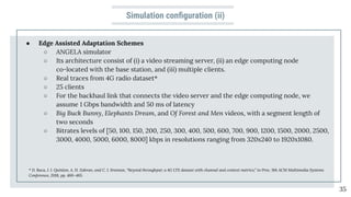 Simulation conﬁguration (ii)
● Edge Assisted Adaptation Schemes
○ ANGELA simulator
○ Its architecture consist of (i) a video streaming server, (ii) an edge computing node
co-located with the base station, and (iii) multiple clients.
○ Real traces from 4G radio dataset*
○ 25 clients
○ For the backhaul link that connects the video server and the edge computing node, we
assume 1 Gbps bandwidth and 50 ms of latency
○ Big Buck Bunny, Elephants Dream, and Of Forest and Men videos, with a segment length of
two seconds
○ Bitrates levels of [50, 100, 150, 200, 250, 300, 400, 500, 600, 700, 900, 1200, 1500, 2000, 2500,
3000, 4000, 5000, 6000, 8000] kbps in resolutions ranging from 320x240 to 1920x1080.
35
* D. Raca, J. J. Quinlan, A. H. Zahran, and C. J. Sreenan, “Beyond throughput: a 4G LTE dataset with channel and context metrics,” in Proc. 9th ACM Multimedia Systems
Conference, 2018, pp. 460–465.
 