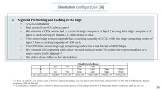 Simulation conﬁguration (iii)
● Segment Prefetching and Caching at the Edge
○ ANGELA simulator
○ Real traces from 4G radio dataset*
○ We simulate a CDN connected to a control edge computer of layer 2 serving four edge computers of
layer 3, each serving 25 clients, i.e., 100 clients in total.
○ The control edge computing node has a caching capacity of 2 GB, while the edge computing nodes of
layer 3 have a caching capacity of 1 GB each.
○ The CPRI link connecting edge computing nodes has a link bitrate of 1000 Mbps.
○ We transmit 225 segments with a four-second duration each. We utilize the representations of a
multi-codec DASH dataset**
○ We utilize three different bitrate ladders:
36
* D. Raca, J. J. Quinlan, A. H. Zahran, and C. J. Sreenan, “Beyond throughput: a 4G LTE dataset with channel and context metrics,” in Proc. 9th ACM Multimedia Systems
Conference, 2018, pp. 460–465.
** A. Zabrovskiy, C. Feldmann, and C. Timmerer, “Multi-codec DASH dataset,” in Proceedings of the 9th ACM Multimedia Systems Conference, 2018, pp. 438–443
 