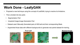 Work Done - LeafyGAN
• Proposed a new technique using the concept of LeafGAN, trying to resolve its limitations.
• This is divided into two parts:
• Segmentation Part
• Unpaired Image-Image Generation Part
• Dataset used: Manually Generated pairs of 400 leaf and their corresponding Mask.
• Augmented those data with different backgrounds to generate rest paired dataset for training.
True Leaf
Images
Masked Image
 