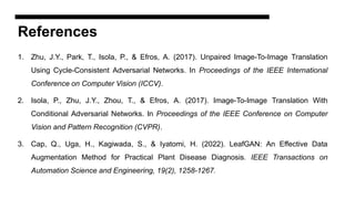 References
1. Zhu, J.Y., Park, T., Isola, P., & Efros, A. (2017). Unpaired Image-To-Image Translation
Using Cycle-Consistent Adversarial Networks. In Proceedings of the IEEE International
Conference on Computer Vision (ICCV).
2. Isola, P., Zhu, J.Y., Zhou, T., & Efros, A. (2017). Image-To-Image Translation With
Conditional Adversarial Networks. In Proceedings of the IEEE Conference on Computer
Vision and Pattern Recognition (CVPR).
3. Cap, Q., Uga, H., Kagiwada, S., & Iyatomi, H. (2022). LeafGAN: An Effective Data
Augmentation Method for Practical Plant Disease Diagnosis. IEEE Transactions on
Automation Science and Engineering, 19(2), 1258-1267.
 