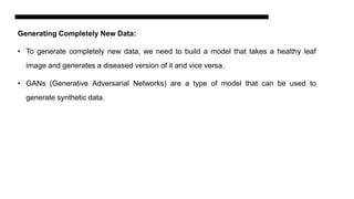 Generating Completely New Data:
• To generate completely new data, we need to build a model that takes a healthy leaf
image and generates a diseased version of it and vice versa.
• GANs (Generative Adversarial Networks) are a type of model that can be used to
generate synthetic data.
 