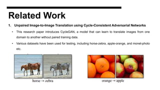 Related Work
1. Unpaired Image-to-Image Translation using Cycle-Consistent Adversarial Networks
• This research paper introduces CycleGAN, a model that can learn to translate images from one
domain to another without paired training data.
• Various datasets have been used for testing, including horse-zebra, apple-orange, and monet-photo
etc.
 