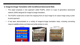 2. Image-to-Image Translation with Conditional Adversarial Nets
• This paper proposes a new approach called Pix2Pix, which is a type of generative adversarial
network (GAN) designed for image-to-image translation.
• The Pix2Pix model aims to learn the mapping from an input image to an output image using a pixel-
to-pixel approach.
• It has been demonstrated on a variety of image-to-image translation tasks, including converting
maps to satellite photos and black and white photos to color.
 