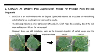 3. LeafGAN: An Effective Data Augmentation Method for Practical Plant Disease
Diagnosis
• LeafGAN is an improvement over the original CycleGAN method, as it focuses on transforming
only the leaf area, resulting in more compelling results.
• The LFLSeg module is a key component of LeafGAN, which helps to accurately detect the leaf
area and segment it from the background.
• However, there are still limitations, such as the incorrect detection of partial leaves and the
occasional transformation of color rather than disease symptom.
 