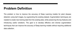 Problem Definition
The problem is how to improve the accuracy of Deep Learning models for plant disease
detection using leaf images, by augmenting the existing dataset. Augmentation techniques are
needed to create new training data from the existing data, while preserving the key features and
introducing useful variations. The goal is to develop effective and diverse augmentation
techniques that can improve the accuracy of Deep learning models without requiring additional
data collection.
 
