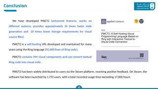 Conclusion
45
We have developed PWCT2 (enhanced features, works on
different systems, provides approximately 36 times faster code
generation and 20 times lower storage requirements for visual
source files).
PWCT2 is a self-hosting VPL developed and maintained for many
years using the Ring language (92,000 lines of Ring code).
PWCT2 contains 394 visual components and can convert textual
Ring code into visual code.
PWCT2 has been widely distributed to users via the Steam platform, receiving positive feedback. On Steam, the
software has been launched by 1,772 users, with a total recorded usage time exceeding 17,000 hours.
 