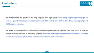 Limitations
46
46
46
We demonstrated the growth of the Ring language over eight years; while being a lightweight language, we
noticed a growth in the implementation size from 16 KLOC in 2016 to 24 KLOC in 2024. This percentage of growth
(51%) requires attention.
We notice that the performance of the Ring programming language has improved over time, and it is now fast
enough for many use cases as a scripting language. However, improving Ring’s performance remains a challenge,
and we aim to provide optimizations and enhancements with each new release.
 