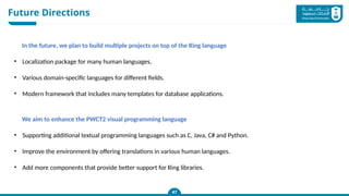 Future Directions
47
In the future, we plan to build multiple projects on top of the Ring language
• Localization package for many human languages,
• Various domain-specific languages for different fields.
• Modern framework that includes many templates for database applications.
We aim to enhance the PWCT2 visual programming language
• Supporting additional textual programming languages such as C, Java, C# and Python.
• Improve the environment by offering translations in various human languages.
• Add more components that provide better support for Ring libraries.
 