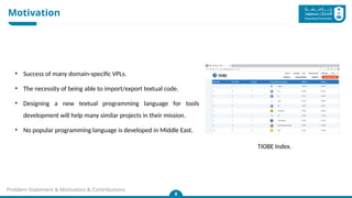 Motivation
8
Problem Statement & Motivation & Contributions
• Success of many domain-specific VPLs.
• The necessity of being able to import/export textual code.
• Designing a new textual programming language for tools
development will help many similar projects in their mission.
• No popular programming language is developed in Middle East.
TIOBE Index.
 