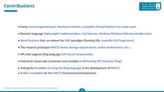 Contributions
9
Problem Statement & Motivation & Contributions
• Using visual programming to develop/maintain a Compiler/Virtual Machine for many years.
• Dynamic language (lightweight implementation, rich features, Desktop/WebAsm/Microcontrollers/etc).
• Novel features that can extend the OOP paradigm (Develop DSL resemble CSS/Supernova).
• The research prototype PWCT2 (lower storage requirements, better performance, etc.).
• VPL that supports Ring language (394 visual components).
• Textual-to-visual code conversion tool (enables a self-hosting VPL based on Ring).
• Testing the feasibility of using the Ring language in the development of PWCT2.
• Arabic Translation for the PWCT2 Environment/Components.
 