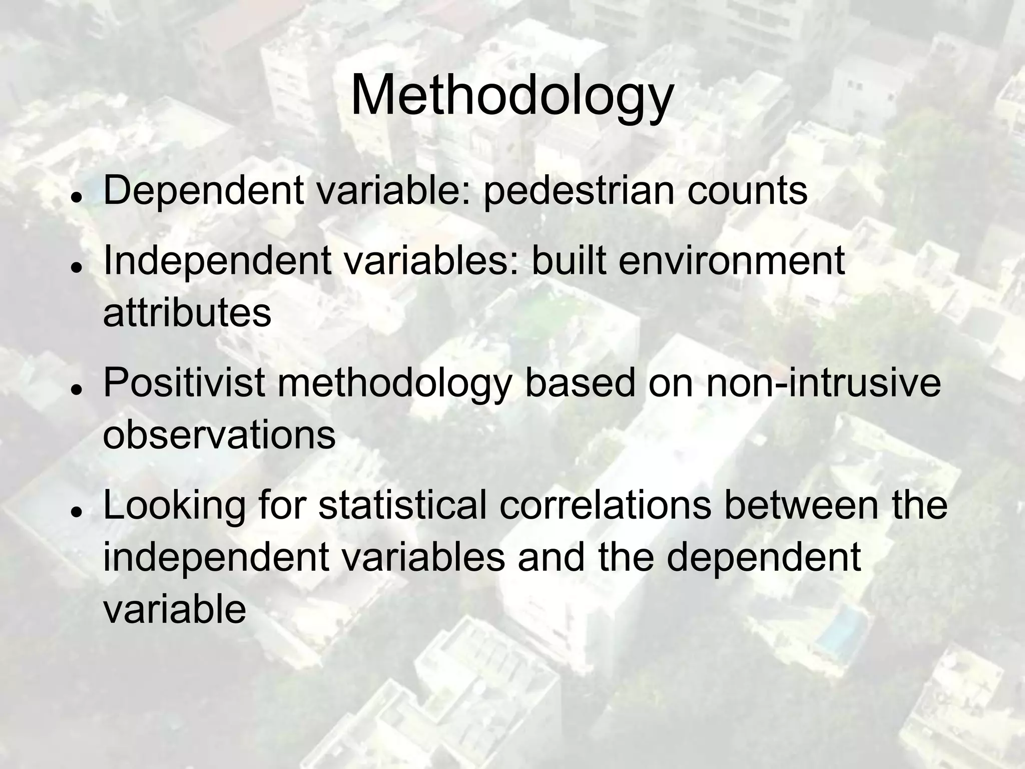 Methodology
   Dependent variable: pedestrian counts
   Independent variables: built environment
    attributes
   Positivist methodology based on non-intrusive
    observations
   Looking for statistical correlations between the
    independent variables and the dependent
    variable
 