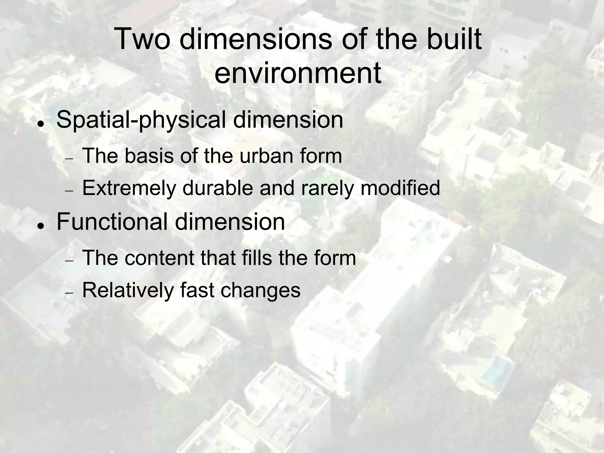 Two dimensions of the built
               environment
   Spatial-physical dimension
      The basis of the urban form
      Extremely durable and rarely modified
   Functional dimension
      The content that fills the form
      Relatively fast changes
 