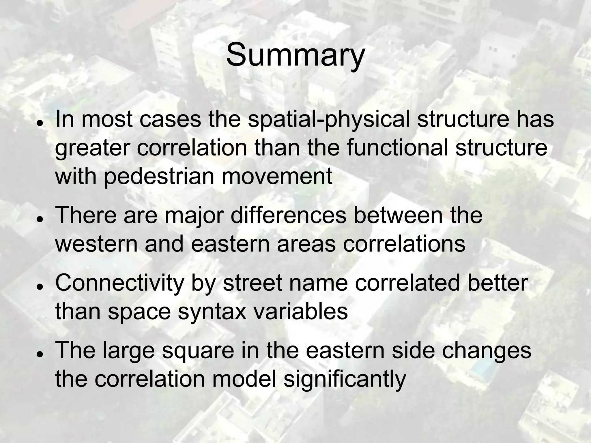 Summary
   In most cases the spatial-physical structure has
    greater correlation than the functional structure
    with pedestrian movement
   There are major differences between the
    western and eastern areas correlations
   Connectivity by street name correlated better
    than space syntax variables
   The large square in the eastern side changes
    the correlation model significantly
 