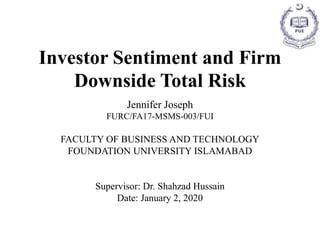 Investor Sentiment and Firm
Downside Total Risk
Jennifer Joseph
FURC/FA17-MSMS-003/FUI
FACULTY OF BUSINESS AND TECHNOLOGY
FOUNDATION UNIVERSITY ISLAMABAD
Supervisor: Dr. Shahzad Hussain
Date: January 2, 2020
 