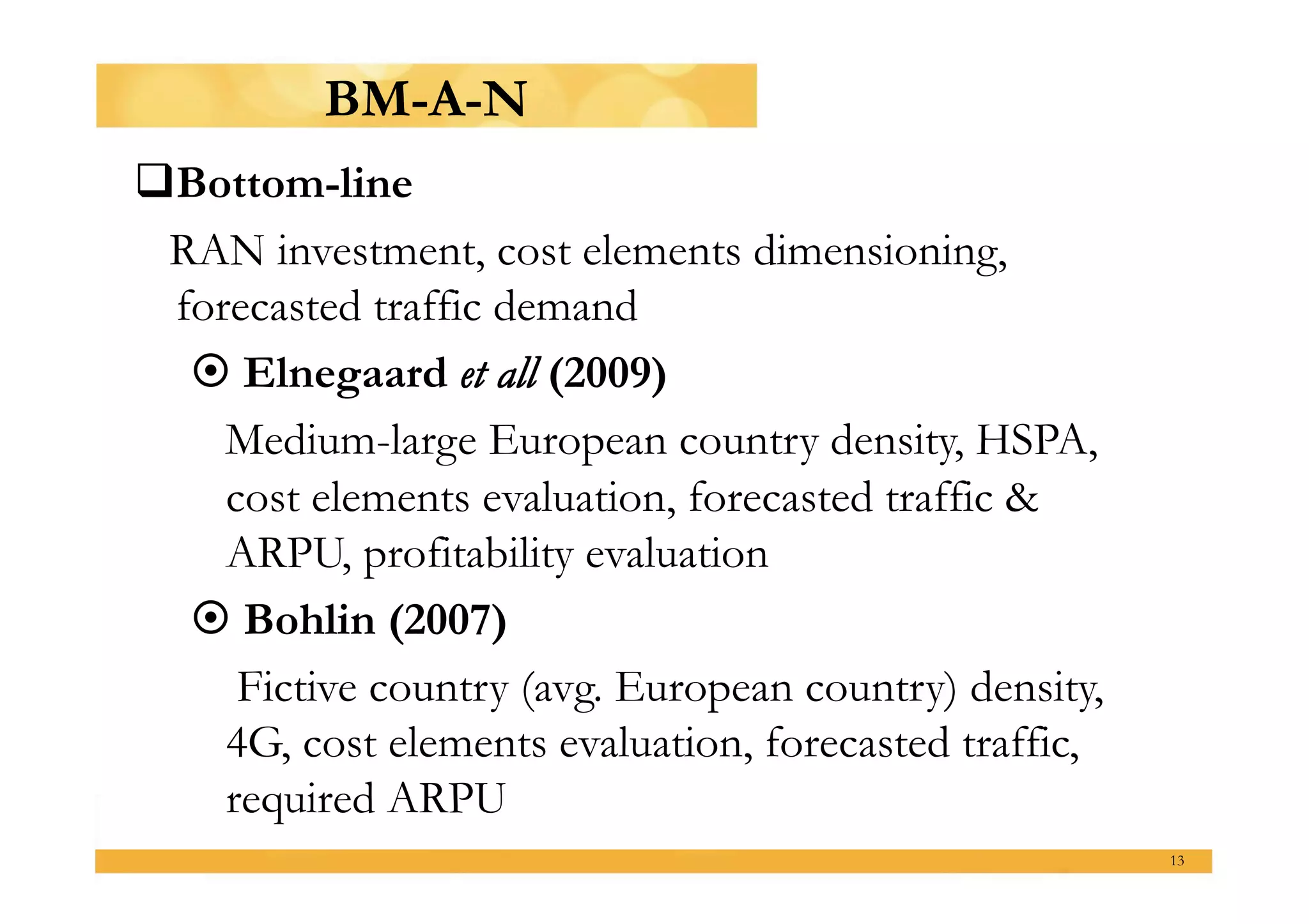 BM-A-N
  ottom-line
 B
 RAN investment, cost elements dimensioning,
 forecasted traffic demand
   Elnegaard et all (2009)
    Medium-large European country density, HSPA,
    cost elements evaluation, forecasted traffic &
    ARPU, profitability evaluation
   Bohlin (2007)
     Fictive country (avg. European country) density,
    4G, cost elements evaluation, forecasted traffic,
    required ARPU
                                                        13
 