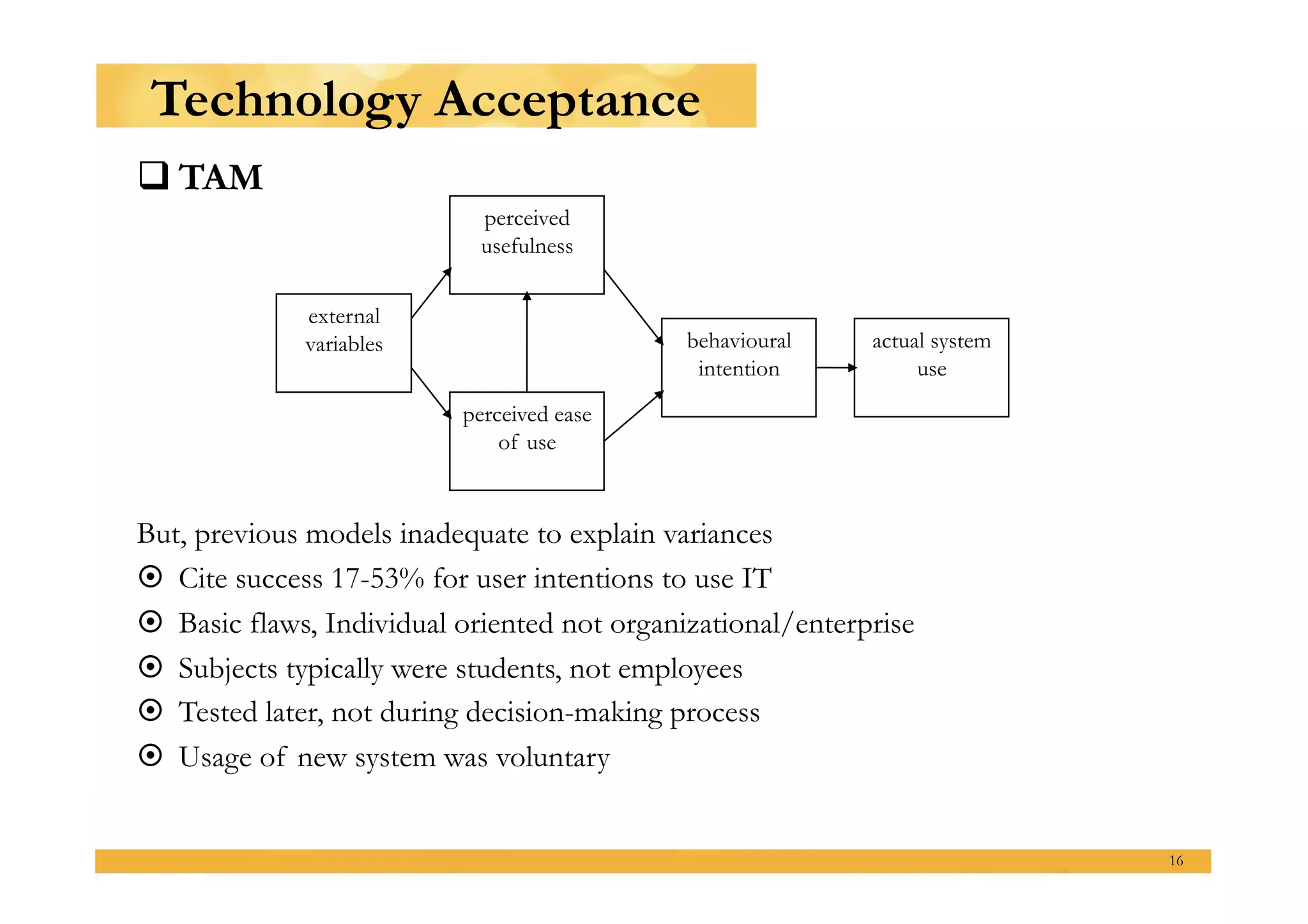 Technology Acceptance
 TAM
                            perceived
                            usefulness


              external
              variables                      behavioural     actual system
                                              intention           use
                           perceived ease
                               of use



But, previous models inadequate to explain variances
  Cite success 17-53% for user intentions to use IT
  Basic flaws, Individual oriented not organizational/enterprise
  Subjects typically were students, not employees
  Tested later, not during decision-making process
  Usage of new system was voluntary


                                                                             16
 