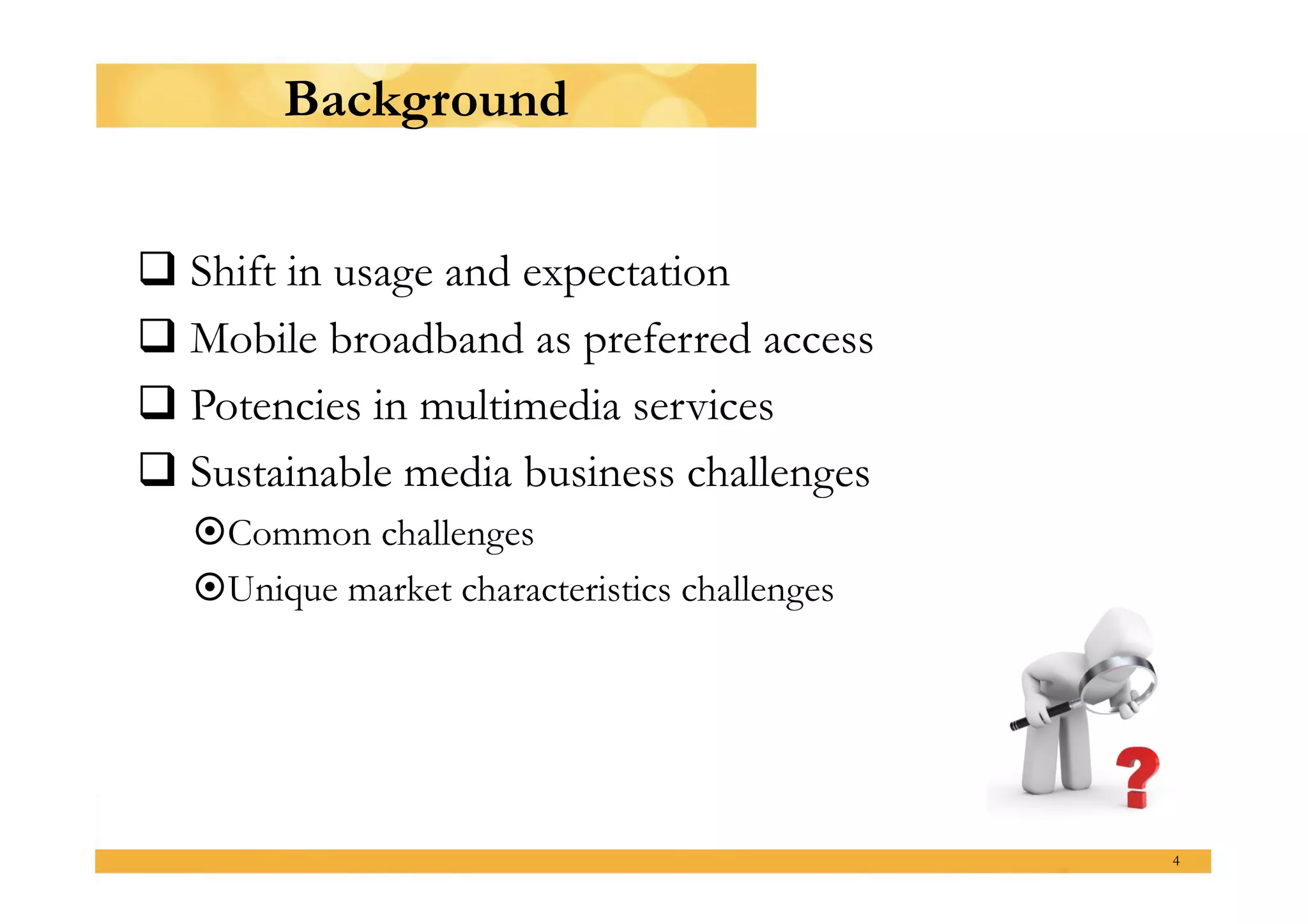 Background


 Shift in usage and expectation
 Mobile broadband as preferred access
 Potencies in multimedia services
 Sustainable media business challenges
    ommon challenges
   C
    nique market characteristics challenges
   U




                                               4
 