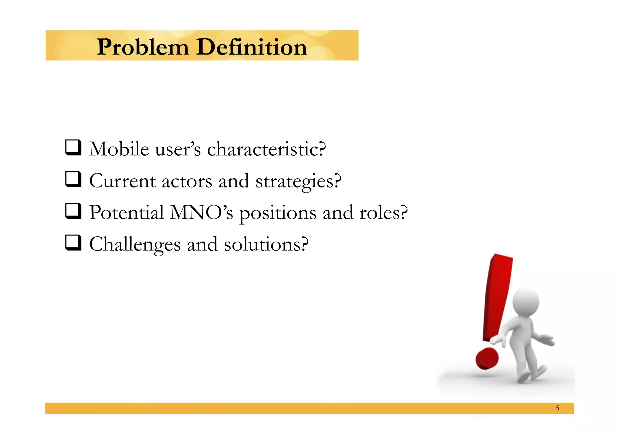 Problem Definition


 Mobile user’s characteristic?
 Current actors and strategies?
 Potential MNO’s positions and roles?
 Challenges and solutions?




                                         5
 