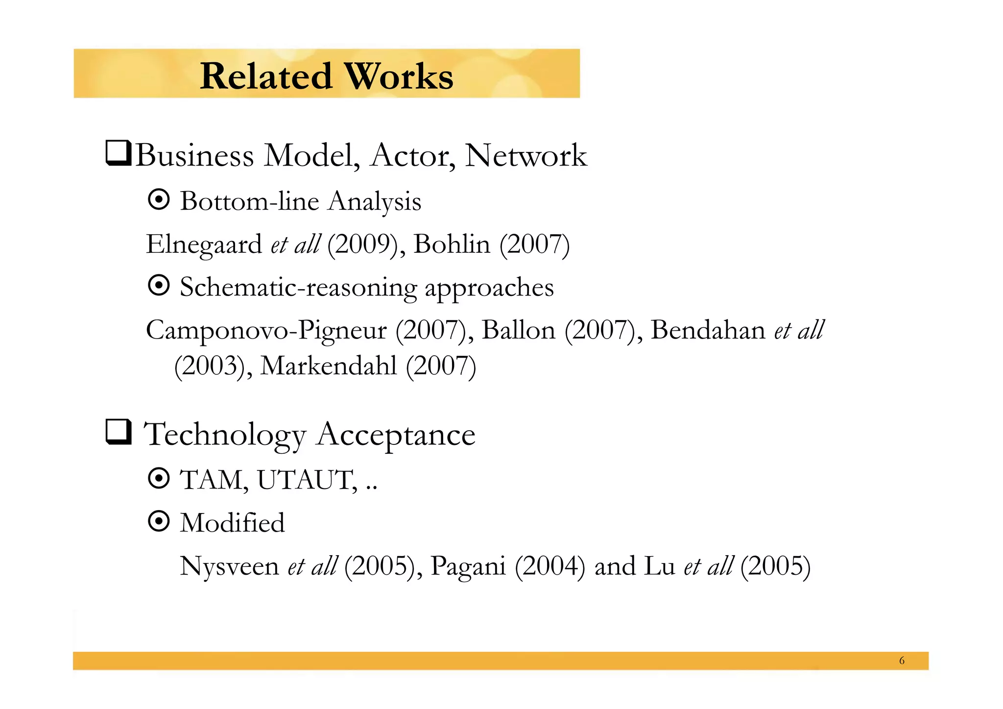 Related Works
  usiness Model, Actor, Network
 B
   Bottom-line Analysis
  Elnegaard et all (2009), Bohlin (2007)
   Schematic-reasoning approaches
  Camponovo-Pigneur (2007), Ballon (2007), Bendahan et all
    (2003), Markendahl (2007)

 Technology Acceptance
   TAM, UTAUT, ..
   Modified
    Nysveen et all (2005), Pagani (2004) and Lu et all (2005)

                                                                6
 