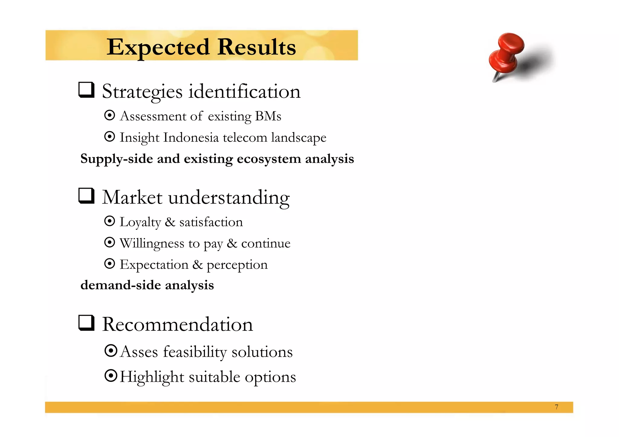 Expected Results
 Strategies identification
    Assessment of existing BMs
    Insight Indonesia telecom landscape
Supply-side and existing ecosystem analysis

 Market understanding
    Loyalty & satisfaction
    Willingness to pay & continue
    Expectation & perception
demand-side analysis

 Recommendation
     sses feasibility solutions
    A
     ighlight suitable options
    H
                                              7
 