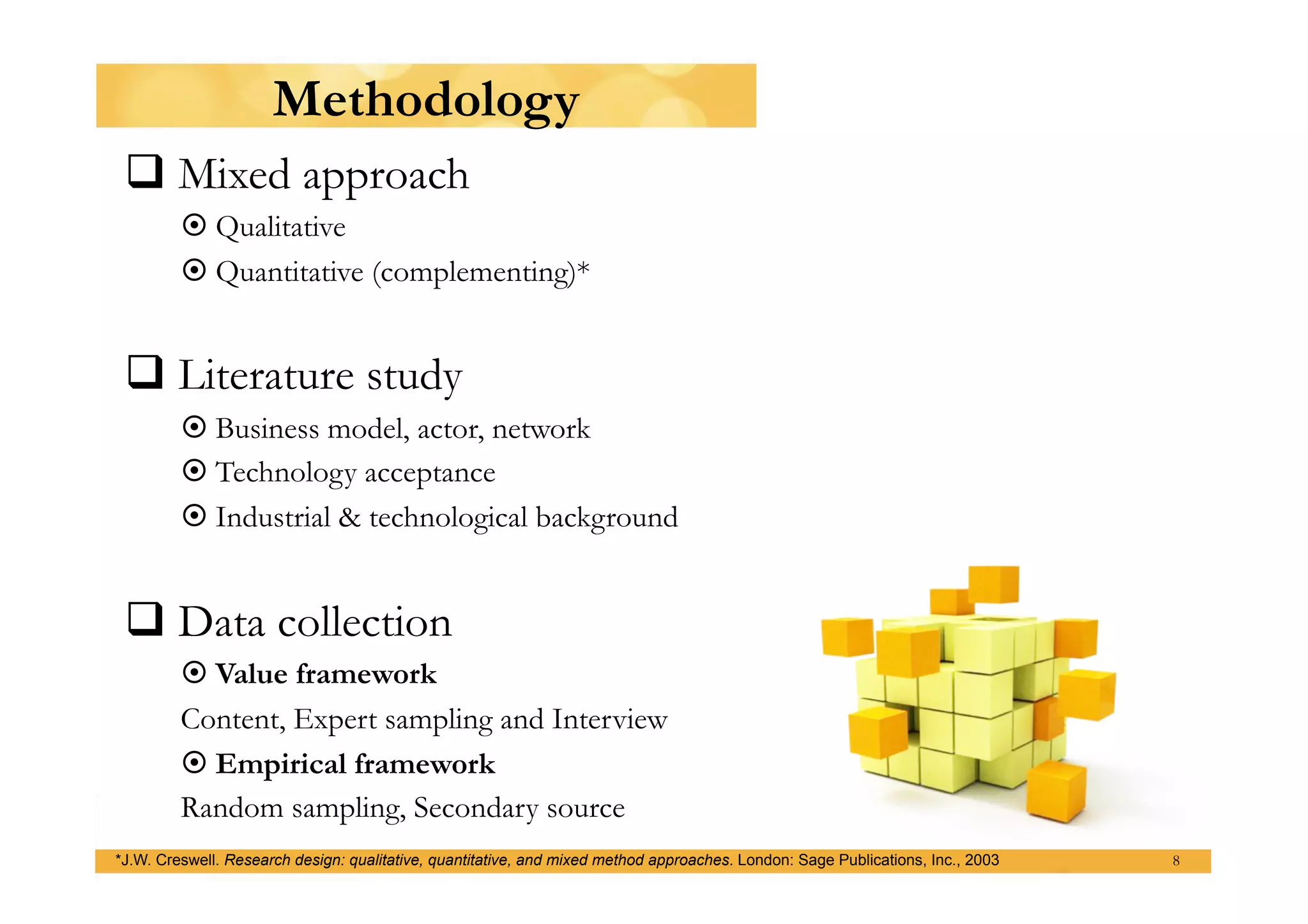 Methodology
  Mixed approach
          Qualitative
          Quantitative (complementing)*


  Literature study
          Business model, actor, network
          Technology acceptance
          Industrial & technological background


  Data collection
          Value framework
         Content, Expert sampling and Interview
          Empirical framework
         Random sampling, Secondary source
*J.W. Creswell. Research design: qualitative, quantitative, and mixed method approaches. London: Sage Publications, Inc., 2003   8
 