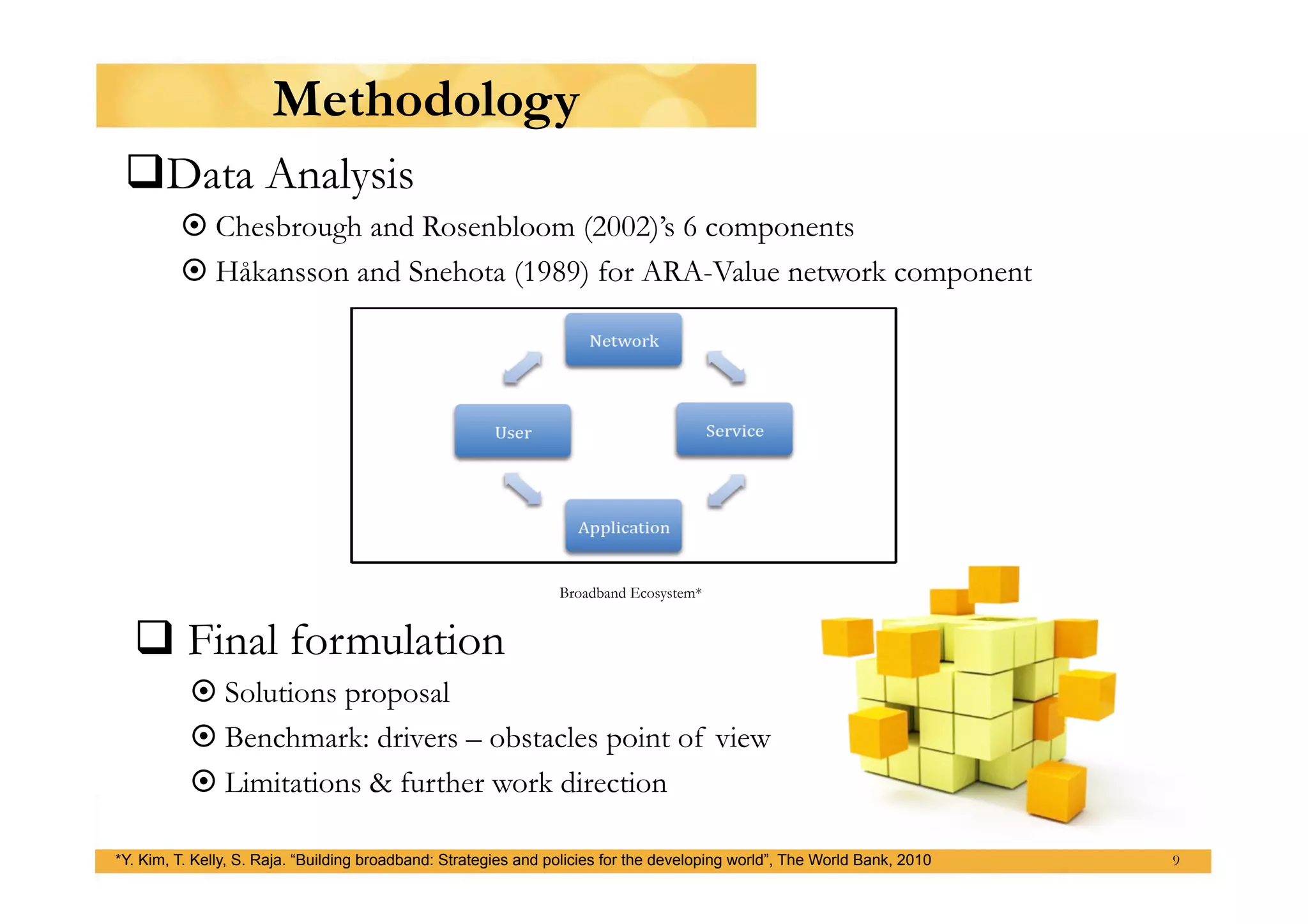 Methodology
   ata Analysis
  D
          Chesbrough and Rosenbloom (2002)’s 6 components
          Håkansson and Snehota (1989) for ARA-Value network component




                                                                 Broadband Ecosystem*


   Final formulation
           Solutions proposal
           Benchmark: drivers – obstacles point of view
           Limitations & further work direction

*Y. Kim, T. Kelly, S. Raja. “Building broadband: Strategies and policies for the developing world”, The World Bank, 2010   9
 