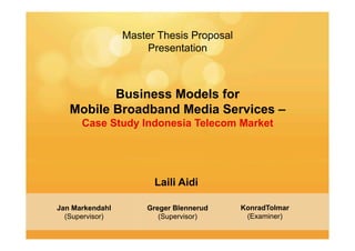 Master Thesis Proposal
                     Presentation



          Business Models for
   Mobile Broadband Media Services –
      Case Study Indonesia Telecom Market




                       Laili Aidi

Jan Markendahl       Greger Blennerud     KonradTolmar
  (Supervisor)          (Supervisor)       (Examiner)
 