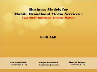 Business Models for
    Mobile Broadband Media Services –
           Case Study Indonesia Telecom Market




                      Laili Aidi




Jan Markendahl        Greger Blennerud        Konrad Tolmar
(Supervisor, KTH)    (Supervisor, Ericsson)   (Examiner, KTH)
 