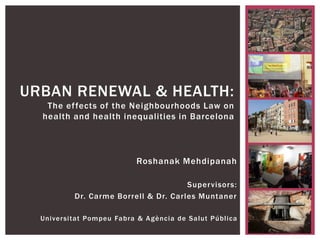 Roshanak Mehdipanah
Supervisors:
Dr. Carme Borrell & Dr. Carles Muntaner
Universitat Pompeu Fabra & Agència de Salut Pública
URBAN RENEWAL & HEALTH:
The effects of the Neighbourhoods Law on
health and health inequalities in Barcelona
 