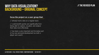WHY DATA VISUALIZATION?                                         // THE REVISED PLAN
Background + original concept
        focus the project on a user group that:
        // already tracks data on a regular basis
        // could benefit quickly and significantly from
        being able to capture, visualize, and analyze
        their data more effectively
        // has been a very important and formative part
        of my own personal development (as both a
        player and coach)




liz rutledge | fall thesis studio | MIDTERM REVIEW 10/20/2011
 