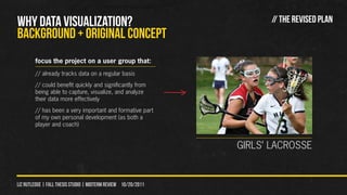 WHY DATA VISUALIZATION?                                               // THE REVISED PLAN
Background + original concept
        focus the project on a user group that:
        // already tracks data on a regular basis
        // could benefit quickly and significantly from
        being able to capture, visualize, and analyze
        their data more effectively
        // has been a very important and formative part
        of my own personal development (as both a
        player and coach)


                                                                GIRLS’ LACROSSE


liz rutledge | fall thesis studio | MIDTERM REVIEW 10/20/2011
 