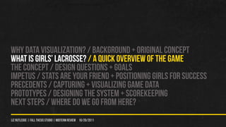 WHY DATA VISUALIZATION? / Background + original concept
WHAT IS GIRLS’ LACROSSE? / A QUICK OVERVIEW OF THE GAME
THE CONCEPT / DESIGN QUeSTIONS + GOALS
IMPETUS / STATS ARE YOUr FRIEND + POSITIONING GIRLS FOR SUCCESS
PRECEDENTS / CAPTURING + VISUALIZING GAME DATA
PROTOTYPES / Designing the system + scorekeeping
NEXT STEPS / WHERE DO WE GO FROM HERE?
liz rutledge | fall thesis studio | MIDTERM REVIEW 10/20/2011
 