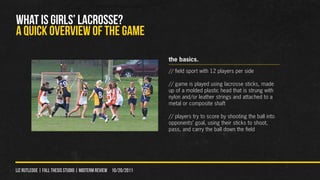 WHAT IS GIRLS’ LACROSSE?
A QUICK OVERVIEW OF THE GAME
                                                                the basics.
                                                                // field sport with 12 players per side

                                                                // game is played using lacrosse sticks, made
                                                                up of a molded plastic head that is strung with
                                                                nylon and/or leather strings and attached to a
                                                                metal or composite shaft

                                                                // players try to score by shooting the ball into
                                                                opponents’ goal, using their sticks to shoot,
                                                                pass, and carry the ball down the field




liz rutledge | fall thesis studio | MIDTERM REVIEW 10/20/2011
 