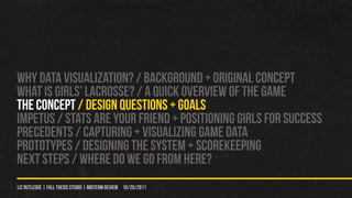 WHY DATA VISUALIZATION? / Background + original concept
WHAT IS GIRLS’ LACROSSE? / A QUICK OVERVIEW OF THE GAME
THE CONCEPT / DESIGN QUeSTIONS + GOALS
IMPETUS / STATS ARE YOUr FRIEND + POSITIONING GIRLS FOR SUCCESS
PRECEDENTS / CAPTURING + VISUALIZING GAME DATA
PROTOTYPES / Designing the system + scorekeeping
NEXT STEPS / WHERE DO WE GO FROM HERE?
liz rutledge | fall thesis studio | MIDTERM REVIEW 10/20/2011
 