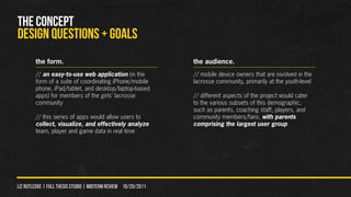 THE CONCEPT
DESIGN QUeSTIONS + GOALS
        the form.                                               the audience.
        // an easy-to-use web application (in the               // mobile device owners that are involved in the
        form of a suite of coordinating iPhone/mobile           lacrosse community, primarily at the youth-level
        phone, iPad/tablet, and desktop/laptop-based
        apps) for members of the girls’ lacrosse                // different aspects of the project would cater
        community                                               to the various subsets of this demographic,
                                                                such as parents, coaching staff, players, and
        // this series of apps would allow users to             community members/fans, with parents
        collect, visualize, and effectively analyze             comprising the largest user group
        team, player and game data in real time




liz rutledge | fall thesis studio | MIDTERM REVIEW 10/20/2011
 