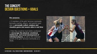 THE CONCEPT
DESIGN QUeSTIONS + GOALS
        the purpose.
        // if members of the girls’ lacrosse community
        (primarily coaches, players, and parents) were
        able to personally collect, analyze and
        visualize game and season data in real time

        // then they would be much better positioned
        to encourage the physical, emotional,
        intellectual, and social development of
        individual players, as well as the continued
        growth of the girls’ lacrosse community as a
        whole.




liz rutledge | fall thesis studio | MIDTERM REVIEW 10/20/2011
 