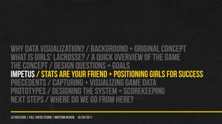 WHY DATA VISUALIZATION? / Background + original concept
WHAT IS GIRLS’ LACROSSE? / A QUICK OVERVIEW OF THE GAME
THE CONCEPT / DESIGN QUeSTIONS + GOALS
IMPETUS / STATS ARE YOUr FRIEND + POSITIONING GIRLS FOR SUCCESS
PRECEDENTS / CAPTURING + VISUALIZING GAME DATA
PROTOTYPES / Designing the system + scorekeeping
NEXT STEPS / WHERE DO WE GO FROM HERE?
liz rutledge | fall thesis studio | MIDTERM REVIEW 10/20/2011
 